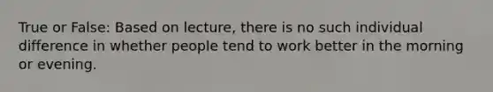 True or False: Based on lecture, there is no such individual difference in whether people tend to work better in the morning or evening.