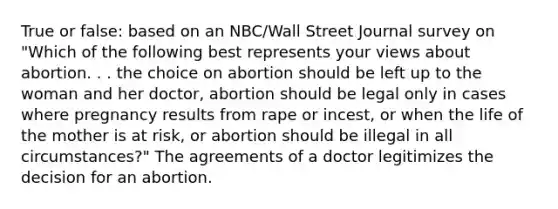 True or false: based on an NBC/Wall Street Journal survey on "Which of the following best represents your views about abortion. . . the choice on abortion should be left up to the woman and her doctor, abortion should be legal only in cases where pregnancy results from rape or incest, or when the life of the mother is at risk, or abortion should be illegal in all circumstances?" The agreements of a doctor legitimizes the decision for an abortion.