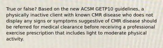 True or false? Based on the new ACSM GETP10 guidelines, a physically inactive client with known CMR disease who does not display any signs or symptoms suggestive of CMR disease should be referred for medical clearance before receiving a professional exercise prescription that includes light to moderate physical activity.