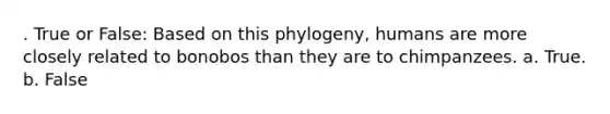 . True or False: Based on this phylogeny, humans are more closely related to bonobos than they are to chimpanzees. a. True. b. False