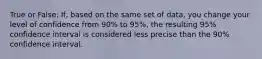 True or False: If, based on the same set of data, you change your level of confidence from 90% to 95%, the resulting 95% confidence interval is considered less precise than the 90% confidence interval.