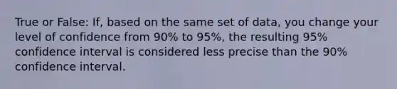 True or False: If, based on the same set of data, you change your level of confidence from 90% to 95%, the resulting 95% confidence interval is considered less precise than the 90% confidence interval.