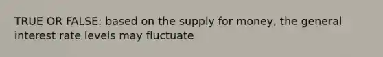 TRUE OR FALSE: based on the supply for money, the general interest rate levels may fluctuate