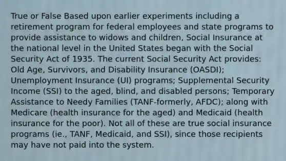 True or False Based upon earlier experiments including a retirement program for federal employees and state programs to provide assistance to widows and children, Social Insurance at the national level in the United States began with the Social Security Act of 1935. The current Social Security Act provides: Old Age, Survivors, and Disability Insurance (OASDI); Unemployment Insurance (UI) programs; Supplemental Security Income (SSI) to the aged, blind, and disabled persons; Temporary Assistance to Needy Families (TANF-formerly, AFDC); along with Medicare (health insurance for the aged) and Medicaid (health insurance for the poor). Not all of these are true social insurance programs (ie., TANF, Medicaid, and SSI), since those recipients may have not paid into the system.