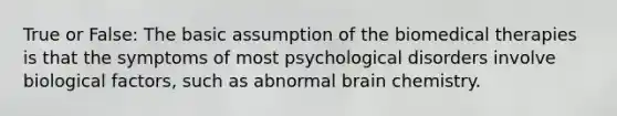 True or False: The basic assumption of the biomedical therapies is that the symptoms of most psychological disorders involve biological factors, such as abnormal brain chemistry.