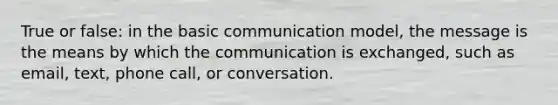 True or false: in the basic communication model, the message is the means by which the communication is exchanged, such as email, text, phone call, or conversation.