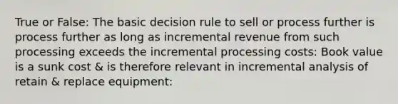 True or False: The basic decision rule to sell or process further is process further as long as incremental revenue from such processing exceeds the incremental processing costs: Book value is a sunk cost & is therefore relevant in incremental analysis of retain & replace equipment: