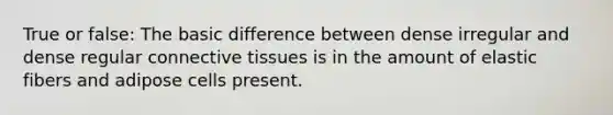 True or false: The basic difference between dense irregular and dense regular connective tissues is in the amount of elastic fibers and adipose cells present.