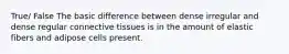 True/ False The basic difference between dense irregular and dense regular connective tissues is in the amount of elastic fibers and adipose cells present.