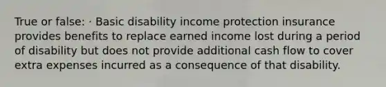 True or false: · Basic disability income protection insurance provides benefits to replace earned income lost during a period of disability but does not provide additional cash flow to cover extra expenses incurred as a consequence of that disability.