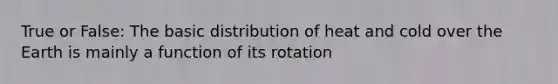 True or False: The basic distribution of heat and cold over the Earth is mainly a function of its rotation