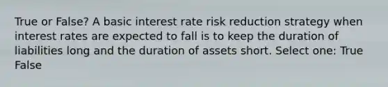 True or False? A basic interest rate risk reduction strategy when interest rates are expected to fall is to keep the duration of liabilities long and the duration of assets short. Select one: True False