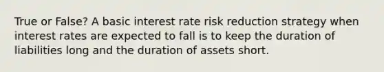 True or False? A basic interest rate risk reduction strategy when interest rates are expected to fall is to keep the duration of liabilities long and the duration of assets short.