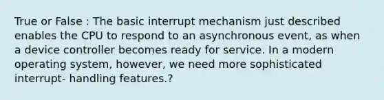 True or False : The basic interrupt mechanism just described enables the CPU to respond to an asynchronous event, as when a device controller becomes ready for service. In a modern operating system, however, we need more sophisticated interrupt- handling features.?