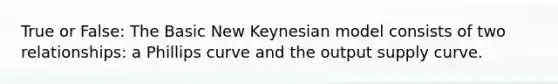 True or False: The Basic New Keynesian model consists of two relationships: a Phillips curve and the output supply curve.