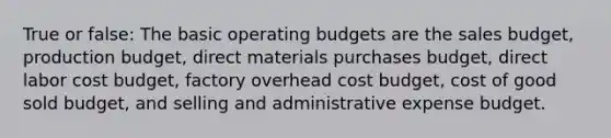 True or false: The basic operating budgets are the sales budget, production budget, direct materials purchases budget, direct labor cost budget, factory overhead cost budget, cost of good sold budget, and selling and administrative expense budget.