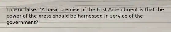 True or false: "A basic premise of the First Amendment is that the power of the press should be harnessed in service of the government?"