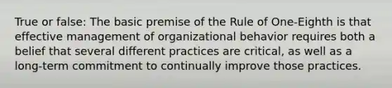 True or false: The basic premise of the Rule of One-Eighth is that effective management of organizational behavior requires both a belief that several different practices are critical, as well as a long-term commitment to continually improve those practices.