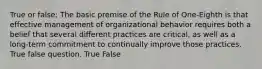 True or false: The basic premise of the Rule of One-Eighth is that effective management of organizational behavior requires both a belief that several different practices are critical, as well as a long-term commitment to continually improve those practices. True false question. True False