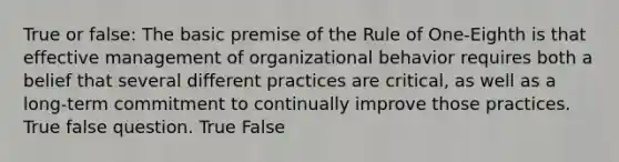 True or false: The basic premise of the Rule of One-Eighth is that <a href='https://www.questionai.com/knowledge/kn2wuxAW3M-effective-management' class='anchor-knowledge'>effective management</a> of organizational behavior requires both a belief that several different practices are critical, as well as a long-term commitment to continually improve those practices. True false question. True False