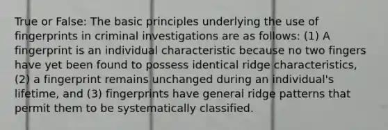 True or False: The basic principles underlying the use of fingerprints in criminal investigations are as follows: (1) A fingerprint is an individual characteristic because no two fingers have yet been found to possess identical ridge characteristics, (2) a fingerprint remains unchanged during an individual's lifetime, and (3) fingerprints have general ridge patterns that permit them to be systematically classified.