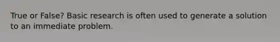 True or False? Basic research is often used to generate a solution to an immediate problem.