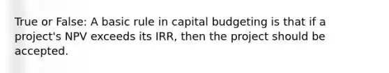 True or False: A basic rule in capital budgeting is that if a project's NPV exceeds its IRR, then the project should be accepted.