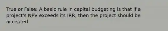 True or False: A basic rule in capital budgeting is that if a project's NPV exceeds its IRR, then the project should be accepted