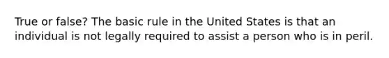 True or false? The basic rule in the United States is that an individual is not legally required to assist a person who is in peril.