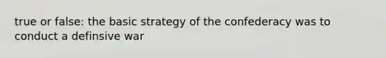 true or false: the basic strategy of the confederacy was to conduct a definsive war