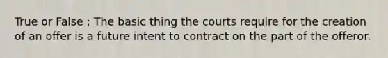 True or False : The basic thing the courts require for the creation of an offer is a future intent to contract on the part of the offeror.