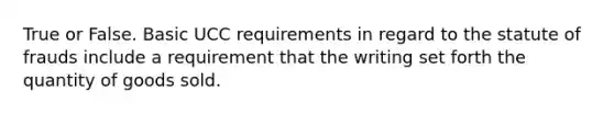 True or False. Basic UCC requirements in regard to the statute of frauds include a requirement that the writing set forth the quantity of goods sold.