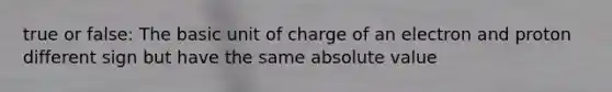 true or false: The basic unit of charge of an electron and proton different sign but have the same <a href='https://www.questionai.com/knowledge/kbbTh4ZPeb-absolute-value' class='anchor-knowledge'>absolute value</a>