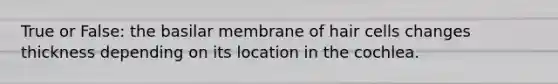 True or False: the basilar membrane of hair cells changes thickness depending on its location in the cochlea.