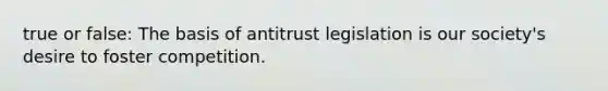 true or false: The basis of antitrust legislation is our society's desire to foster competition.