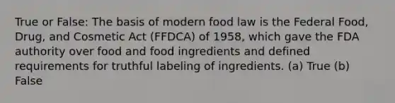 True or False: The basis of modern food law is the Federal Food, Drug, and Cosmetic Act (FFDCA) of 1958, which gave the FDA authority over food and food ingredients and defined requirements for truthful labeling of ingredients. (a) True (b) False