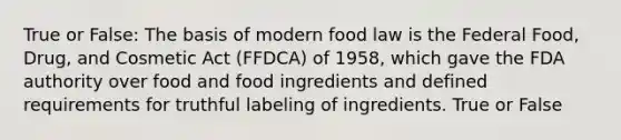 True or False: The basis of modern food law is the Federal Food, Drug, and Cosmetic Act (FFDCA) of 1958, which gave the FDA authority over food and food ingredients and defined requirements for truthful labeling of ingredients. True or False