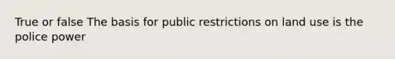 True or false The basis for public restrictions on land use is the police power