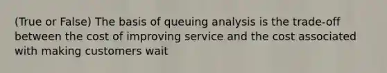 (True or False) The basis of queuing analysis is the trade-off between the cost of improving service and the cost associated with making customers wait