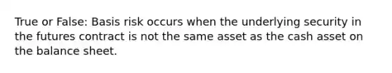 True or False: Basis risk occurs when the underlying security in the futures contract is not the same asset as the cash asset on the balance sheet.