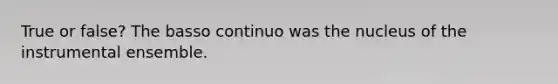 True or false? The basso continuo was the nucleus of the instrumental ensemble.