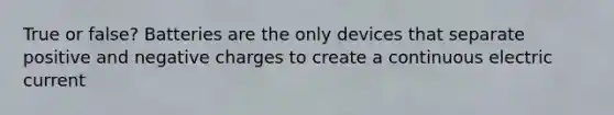 True or false? Batteries are the only devices that separate positive and negative charges to create a continuous electric current