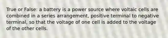 True or False: a battery is a power source where voltaic cells are combined in a series arrangement, positive terminal to negative terminal, so that the voltage of one cell is added to the voltage of the other cells.