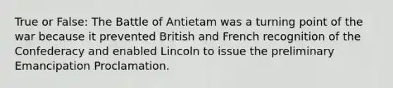 True or False: The Battle of Antietam was a turning point of the war because it prevented British and French recognition of the Confederacy and enabled Lincoln to issue the preliminary Emancipation Proclamation.