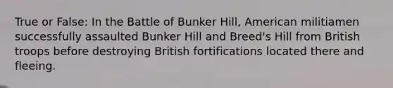 True or False: In the Battle of Bunker Hill, American militiamen successfully assaulted Bunker Hill and Breed's Hill from British troops before destroying British fortifications located there and fleeing.