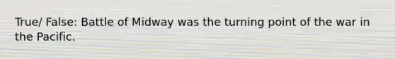 True/ False: Battle of Midway was the turning point of the war in the Pacific.