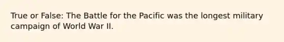 True or False: The Battle for the Pacific was the longest military campaign of World War II.