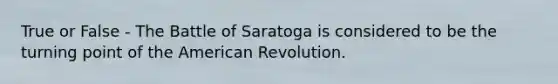 True or False - The Battle of Saratoga is considered to be the turning point of the American Revolution.