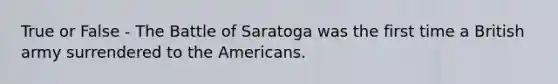 True or False - The Battle of Saratoga was the first time a British army surrendered to the Americans.