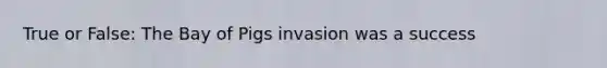 True or False: The Bay of Pigs invasion was a success